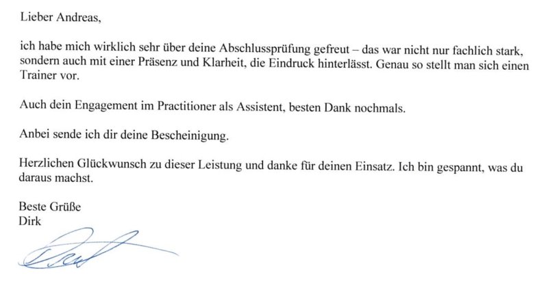 Empfehlung-Dirk Empfehlung-Dirk ich habe mich wirklich sehr über Deine Abschlussprüfung gefreut. Das war nicht nur fachlich stark,
sondern auch mit einer Präsenz und Klarheit, die Eindruck hinterlässt. Genau so stellt man sich einen
Trainer vor.
Auch Dein Engagement im Practitioner als Assistent, besten Dank nochmals.
Anbei sende ich Dir Deine Bescheinigung.
Herzlichen Glückwunsch zu dieser Leistung und danke für Deinen Einsatz. Ich bin gespannt, was Du
daraus machst.
Beste Grüße
Dirk